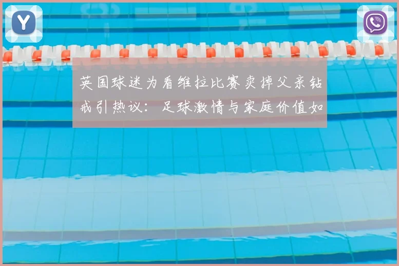 英国球迷为看维拉比赛卖掉父亲钻戒引热议：足球激情与家庭价值如何抉择？