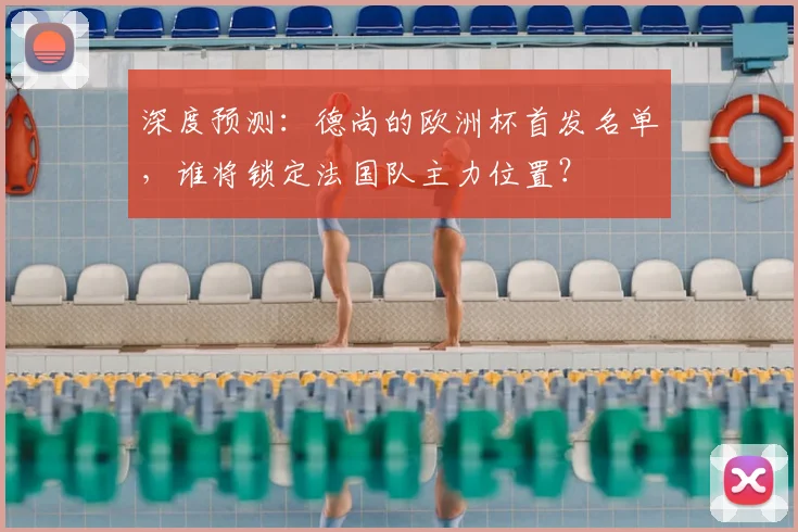 深度预测：德尚的欧洲杯首发名单，谁将锁定法国队主力位置？