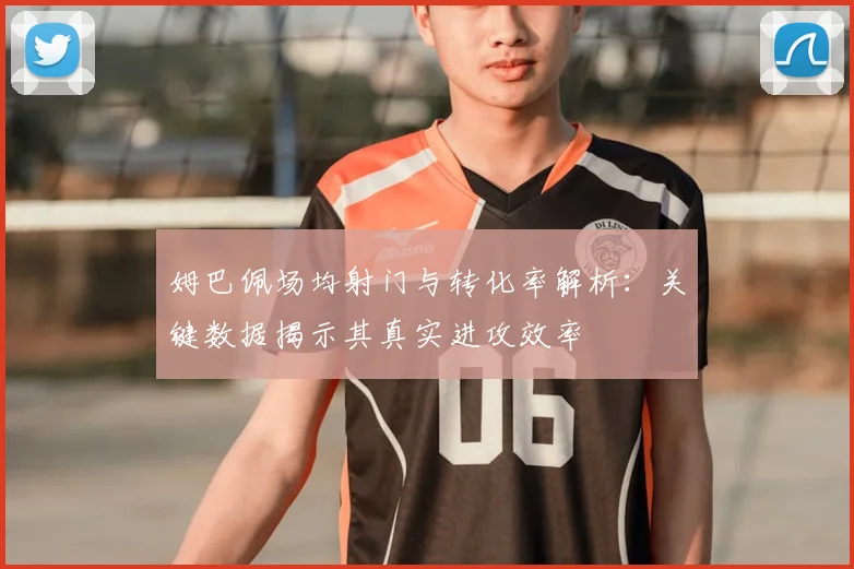 姆巴佩场均射门与转化率解析：关键数据揭示其真实进攻效率