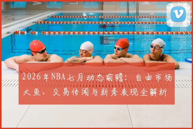 2026年NBA七月动态前瞻：自由市场大鱼、交易传闻与新秀表现全解析