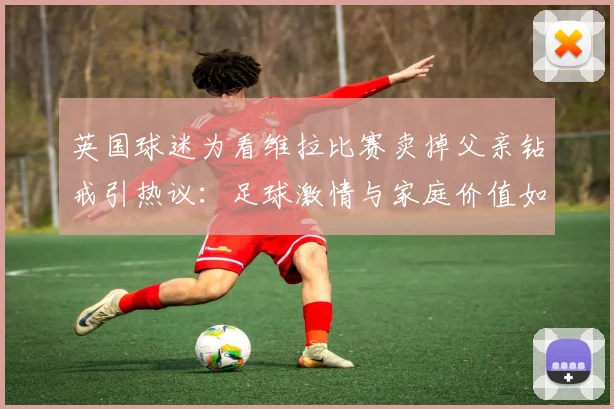英国球迷为看维拉比赛卖掉父亲钻戒引热议:足球激情与家庭价值如何抉择?