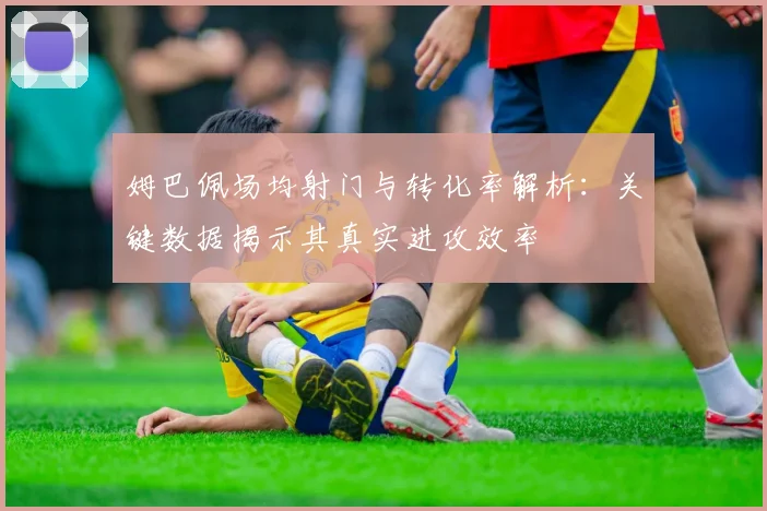 姆巴佩场均射门与转化率解析:关键数据揭示其真实进攻效率