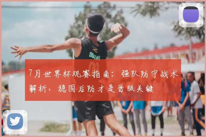 7月世界杯观赛指南:强队防守战术解析,稳固后防才是晋级关键
