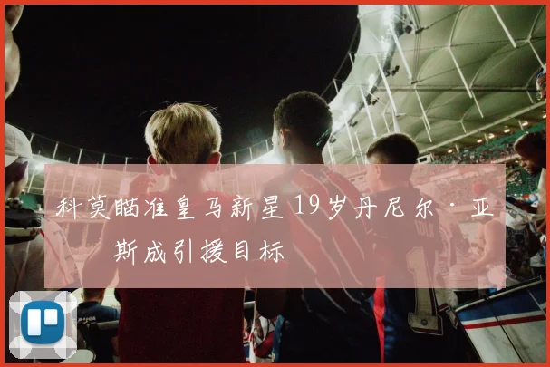 科莫瞄准皇马新星 19岁丹尼尔·亚涅斯成引援目标