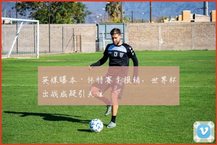 英媒曝本·怀特赛季报销，世界杯出战成疑引关注