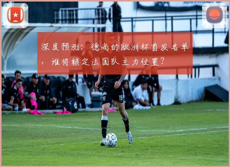 深度预测:德尚的欧洲杯首发名单,谁将锁定法国队主力位置?