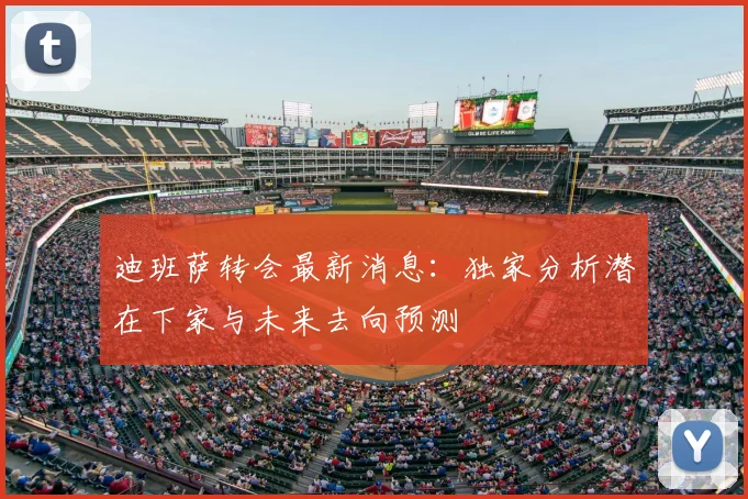 迪班萨转会最新消息:独家分析潜在下家与未来去向预测