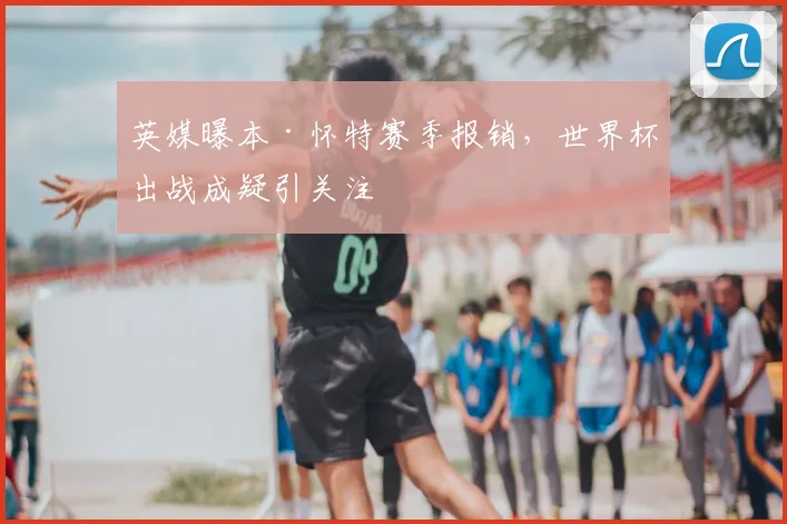 英媒曝本·怀特赛季报销,世界杯出战成疑引关注