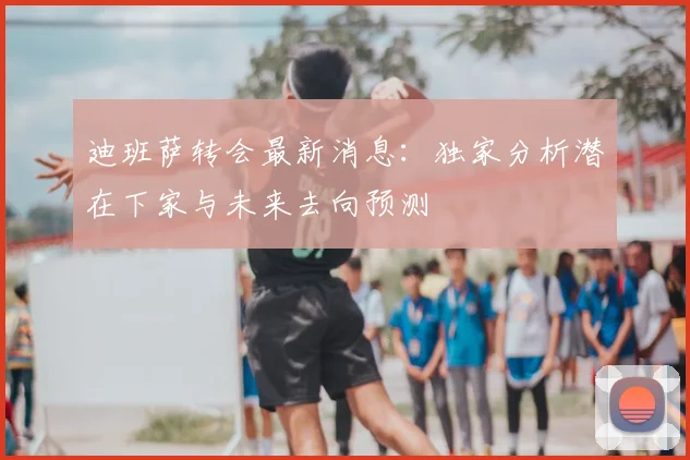 迪班萨转会最新消息:独家分析潜在下家与未来去向预测