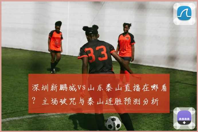 深圳新鹏城vs山东泰山直播在哪看?主场破咒与泰山连胜预测分析